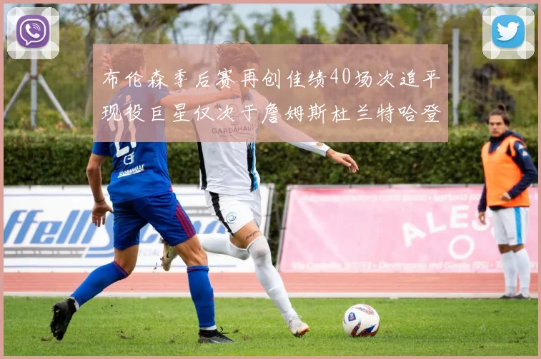 布伦森季后赛再创佳绩40场次追平现役巨星仅次于詹姆斯杜兰特哈登