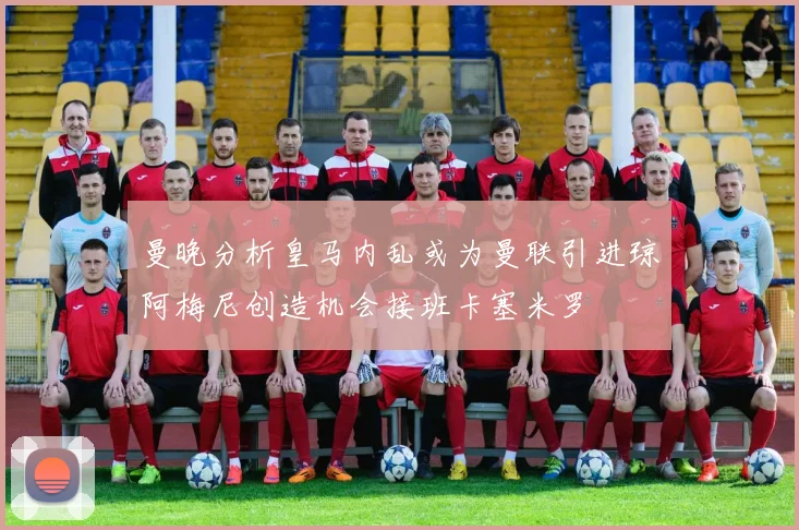 曼晚分析皇马内乱或为曼联引进琼阿梅尼创造机会接班卡塞米罗