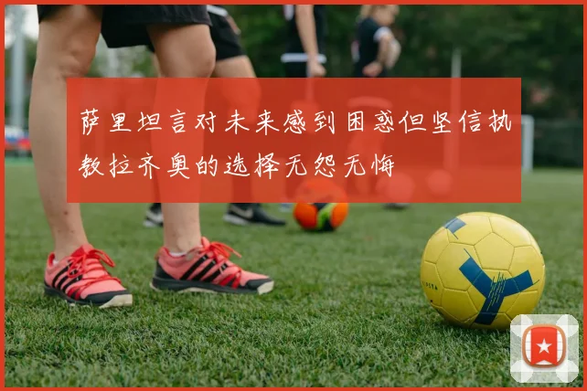 萨里坦言对未来感到困惑但坚信执教拉齐奥的选择无怨无悔