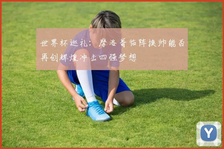 世界杯巡礼：摩洛哥临阵换帅能否再创辉煌冲击四强梦想
