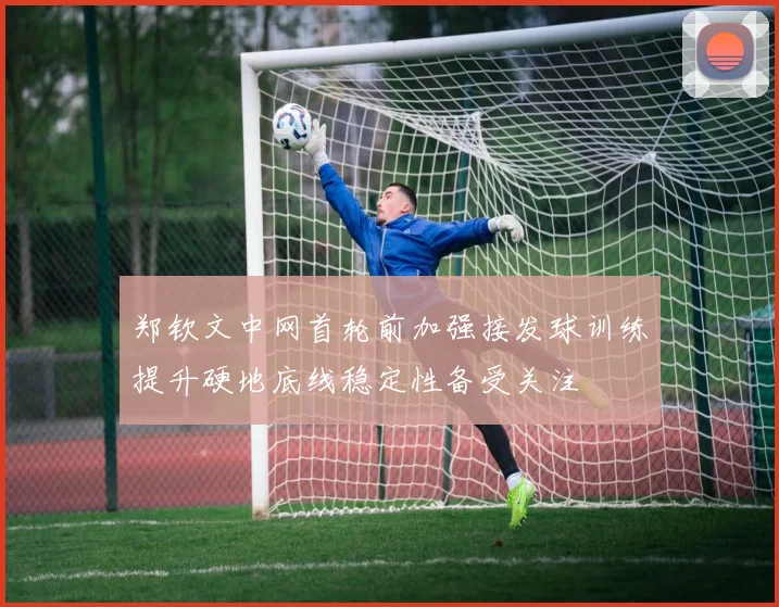 郑钦文中网首轮前加强接发球训练提升硬地底线稳定性备受关注