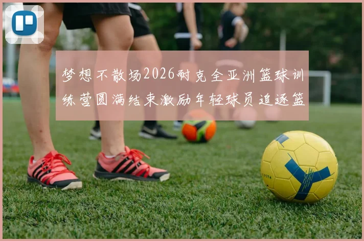 梦想不散场2026耐克全亚洲篮球训练营圆满结束激励年轻球员追逐篮球梦想