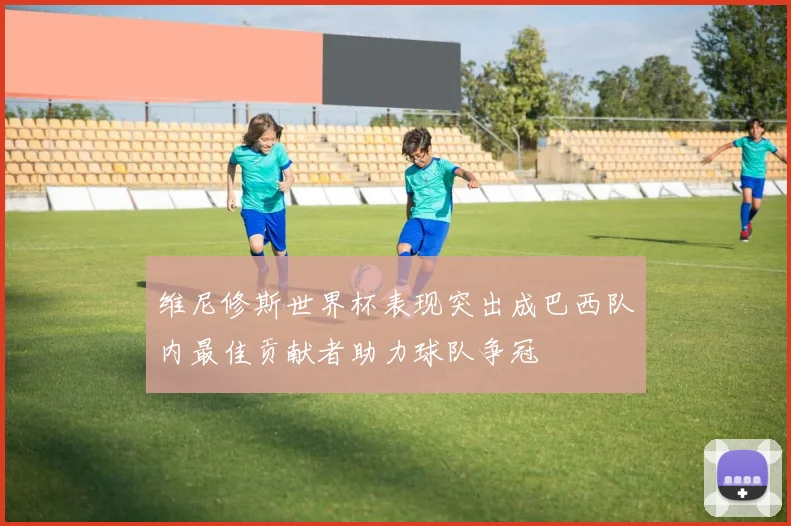 维尼修斯世界杯表现突出成巴西队内最佳贡献者助力球队争冠