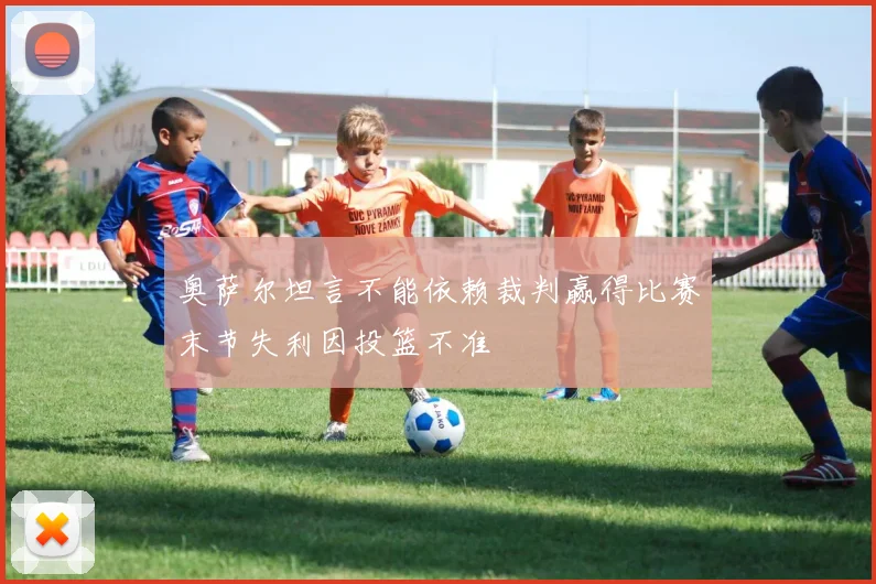 奥萨尔坦言不能依赖裁判赢得比赛末节失利因投篮不准