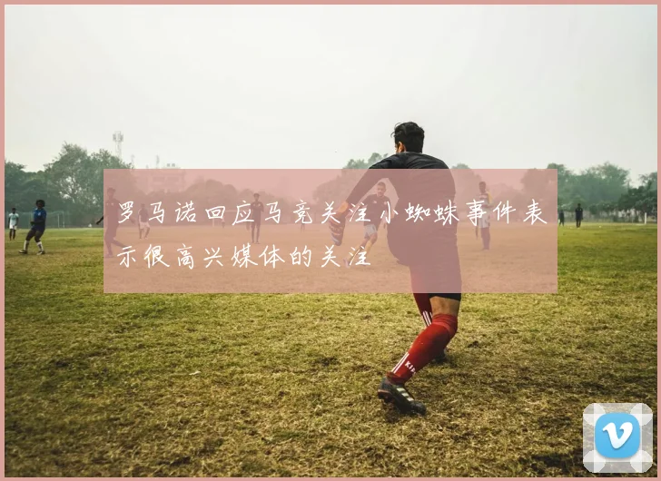 罗马诺回应马竞关注小蜘蛛事件表示很高兴媒体的关注