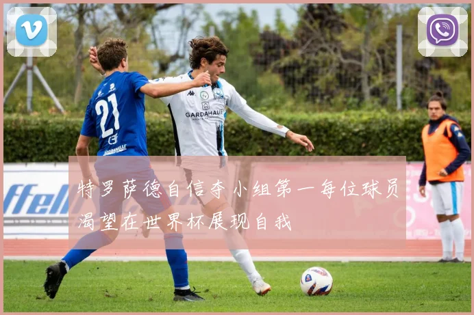 特罗萨德自信夺小组第一每位球员渴望在世界杯展现自我