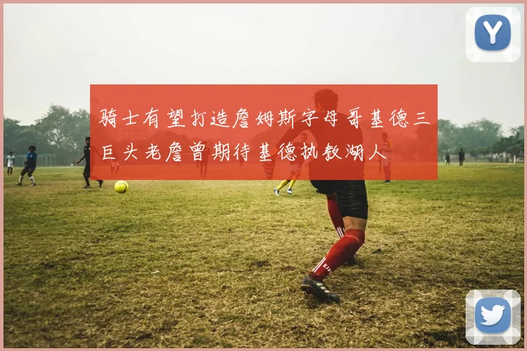 骑士有望打造詹姆斯字母哥基德三巨头老詹曾期待基德执教湖人