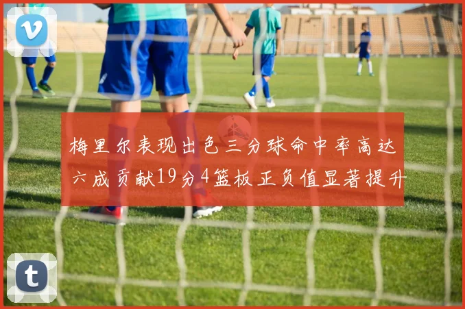 梅里尔表现出色三分球命中率高达六成贡献19分4篮板正负值显著提升