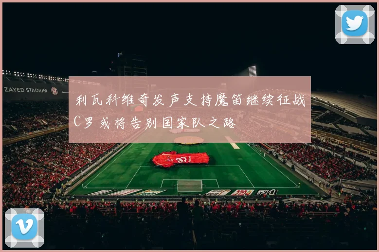 利瓦科维奇发声支持魔笛继续征战C罗或将告别国家队之路