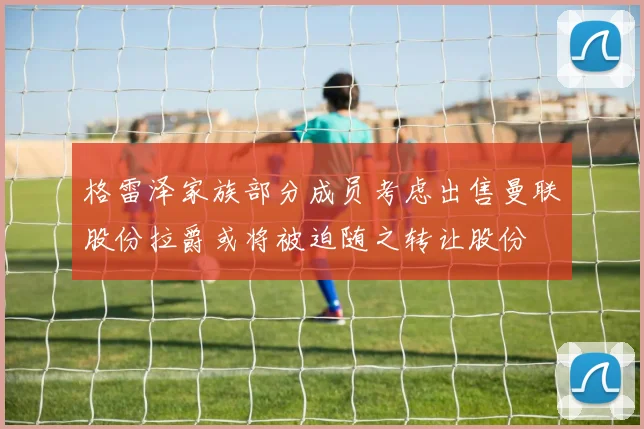 格雷泽家族部分成员考虑出售曼联股份拉爵或将被迫随之转让股份