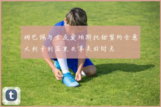 姆巴佩与女友爱珀斯托甜蜜约会意大利卡利亚里共享美好时光