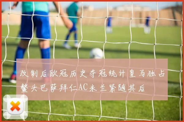 改制后欧冠历史夺冠统计皇马独占鳌头巴萨拜仁AC米兰紧随其后