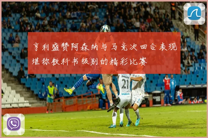 亨利盛赞阿森纳与马竞次回合表现堪称教科书级别的精彩比赛