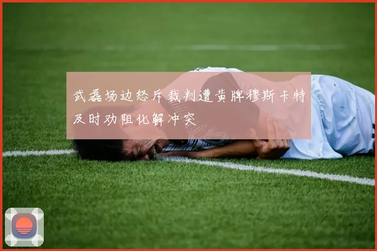 武磊场边怒斥裁判遭黄牌穆斯卡特及时劝阻化解冲突