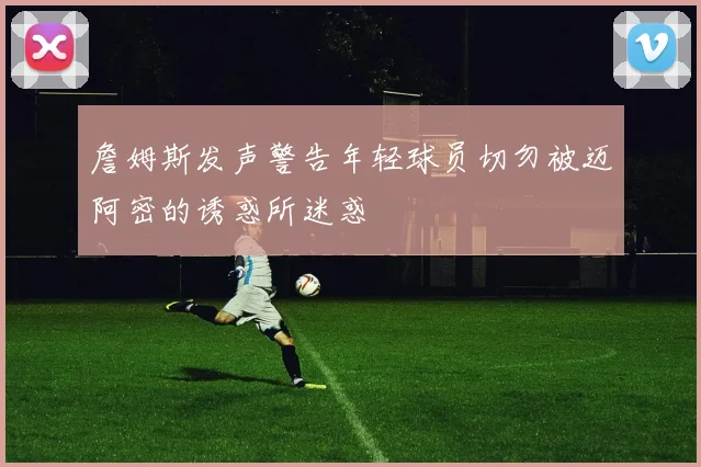 詹姆斯发声警告年轻球员切勿被迈阿密的诱惑所迷惑