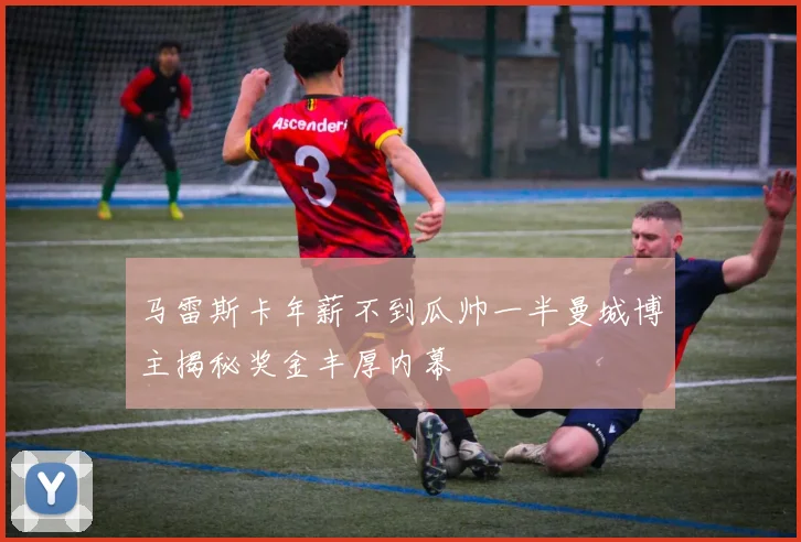 马雷斯卡年薪不到瓜帅一半曼城博主揭秘奖金丰厚内幕