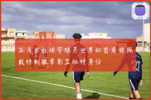 亚马尔杜埃等球员世界杯首秀将佩戴特制徽章彰显独特身份