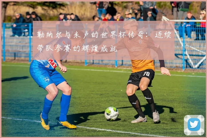 勒纳尔与米卢的世界杯传奇：连续带队参赛的辉煌成就