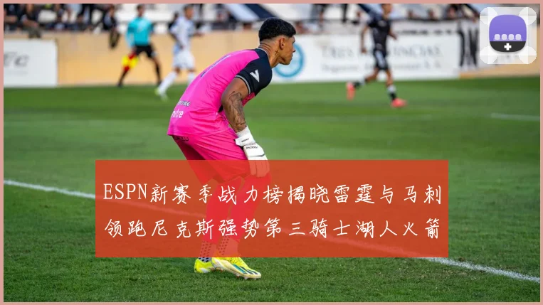 ESPN新赛季战力榜揭晓雷霆与马刺领跑尼克斯强势第三骑士湖人火箭表现不俗