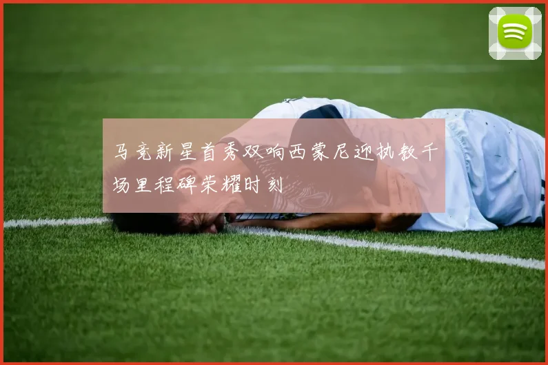 马竞新星首秀双响西蒙尼迎执教千场里程碑荣耀时刻