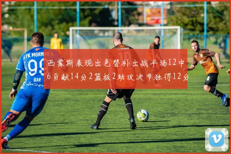 西蒙斯表现出色替补出战半场12中6贡献14分2篮板2助攻次节独得12分