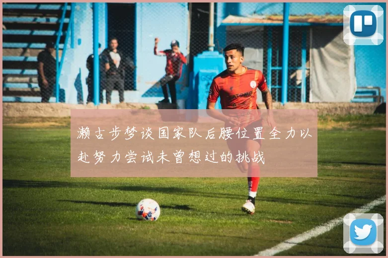 濑古步梦谈国家队后腰位置全力以赴努力尝试未曾想过的挑战